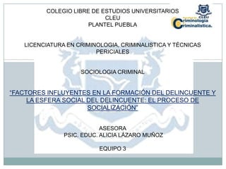 COLEGIO LIBRE DE ESTUDIOS UNIVERSITARIOS
                           CLEU
                      PLANTEL PUEBLA


   LICENCIATURA EN CRIMINOLOGIA, CRIMINALISTICA Y TÉCNICAS
                         PERICIALES


                    SOCIOLOGIA CRIMINAL


“FACTORES INFLUYENTES EN LA FORMACIÓN DEL DELINCUENTE Y
     LA ESFERA SOCIAL DEL DELINCUENTE: EL PROCESO DE
                      SOCIALIZACIÓN”


                           ASESORA
               PSIC. EDUC. ALICIA LÁZARO MUÑOZ

                          EQUIPO 3
 