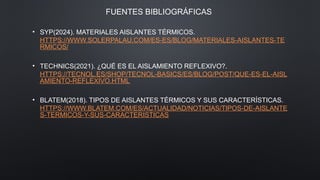FUENTES BIBLIOGRÁFICAS
• SYP(2024). MATERIALES AISLANTES TÉRMICOS.
HTTPS://WWW.SOLERPALAU.COM/ES-ES/BLOG/MATERIALES-AISLANTES-TE
RMICOS/
• TECHNICS(2021). ¿QUÉ ES EL AISLAMIENTO REFLEXIVO?.
HTTPS://TECNOL.ES/SHOP/TECNOL-BASICS/ES/BLOG/POST/QUE-ES-EL-AISL
AMIENTO-REFLEXIVO.HTML
• BLATEM(2018). TIPOS DE AISLANTES TÉRMICOS Y SUS CARACTERÍSTICAS.
HTTPS://WWW.BLATEM.COM/ES/ACTUALIDAD/NOTICIAS/TIPOS-DE-AISLANTE
S-TERMICOS-Y-SUS-CARACTERISTICAS
 