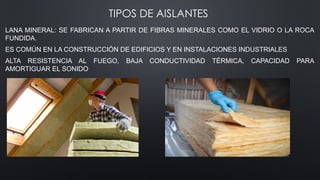 TIPOS DE AISLANTES
LANA MINERAL: SE FABRICAN A PARTIR DE FIBRAS MINERALES COMO EL VIDRIO O LA ROCA
FUNDIDA.
ES COMÚN EN LA CONSTRUCCIÓN DE EDIFICIOS Y EN INSTALACIONES INDUSTRIALES
ALTA RESISTENCIA AL FUEGO, BAJA CONDUCTIVIDAD TÉRMICA, CAPACIDAD PARA
AMORTIGUAR EL SONIDO
 