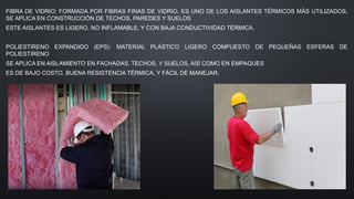 FIBRA DE VIDRIO: FORMADA POR FIBRAS FINAS DE VIDRIO, ES UNO DE LOS AISLANTES TÉRMICOS MÁS UTILIZADOS,
SE APLICA EN CONSTRUCCIÓN DE TECHOS, PAREDES Y SUELOS
ESTE AISLANTES ES LIGERO, NO INFLAMABLE, Y CON BAJA CONDUCTIVIDAD TÉRMICA.
POLIESTIRENO EXPANDIDO (EPS): MATERIAL PLÁSTICO LIGERO COMPUESTO DE PEQUEÑAS ESFERAS DE
POLIESTIRENO
SE APLICA EN AISLAMIENTO EN FACHADAS, TECHOS, Y SUELOS, ASÍ COMO EN EMPAQUES
ES DE BAJO COSTO, BUENA RESISTENCIA TÉRMICA, Y FÁCIL DE MANEJAR.
 