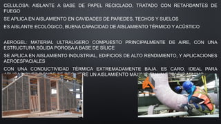 CELULOSA: AISLANTE A BASE DE PAPEL RECICLADO, TRATADO CON RETARDANTES DE
FUEGO
SE APLICA EN AISLAMIENTO EN CAVIDADES DE PAREDES, TECHOS Y SUELOS
ES AISLANTE ECOLÓGICO, BUENA CAPACIDAD DE AISLAMIENTO TÉRMICO Y ACÚSTICO
AEROGEL: MATERIAL ULTRALIGERO COMPUESTO PRINCIPALMENTE DE AIRE, CON UNA
ESTRUCTURA SÓLIDA POROSA A BASE DE SÍLICE
SE APLICA EN AISLAMIENTO INDUSTRIAL, EDIFICIOS DE ALTO RENDIMIENTO, Y APLICACIONES
AEROESPACIALES
CON UNA CONDUCTIVIDAD TÉRMICA EXTREMADAMENTE BAJA. ES CARO, IDEAL PARA
APLICACIONES DONDE SE REQUIERE UN AISLAMIENTO MÁXIMO EN UN ESPACIO MÍNIMO.
 