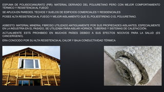 ESPUMA DE POLIISOCIANURATO (PIR): MATERIAL DERIVADO DEL POLIURETANO PERO CON MEJOR COMPORTAMIENTO
TÉRMICO Y RESISTENCIA AL FUEGO
SE APLICA EN PAREDES, TECHOS Y SUELOS DE EDIFICIOS COMERCIALES Y RESIDENCIALES
POSEE ALTA RESISTENCIA AL FUEGO Y MEJOR AISLAMIENTO QUE EL POLIESTIRENO O EL POLIURETANO.
ASBESTO: MATERIAL MINERAL FIBROSO UTILIZADO ANTIGUAMENTE POR SUS PROPIEDADES AISLANTES, ESPECIALMENTE
EN LA INDUSTRIA EN EL PASADO, SE UTILIZABA PARA AISLAR HORNOS, TUBERÍAS Y SISTEMAS DE CALEFACCIÓN.
ACTUALMENTE ESTÁ PROHIBIDO EN MUCHOS PAÍSES DEBIDO A SUS EFECTOS NOCIVOS PARA LA SALUD (ES
CANCERÍGENO).
ERA CONOCIDO POR SU ALTA RESISTENCIA AL CALOR Y BAJA CONDUCTIVIDAD TÉRMICA
 