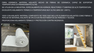 FIBRA CERÁMICA: MATERIAL AISLANTE HECHO DE FIBRAS DE CERÁMICA, CAPAZ DE SOPORTAR
TEMPERATURAS EXTREMADAMENTE ALTAS
SE UTILIZA EN LA INDUSTRIA, ESPECIALMENTE EN HORNOS, REACTORES Y TUBERÍAS DE ALTA TEMPERATURA
EXCELENTE AISLAMIENTO TÉRMICO A TEMPERATURAS MUY ALTAS (MÁS DE 1,000°C).
YESO CON AISLANTE: MATERIAL COMPUESTO DE YESO QUE INCLUYE ELEMENTOS AISLANTES COMO FIBRAS O
PERLAS DE MATERIAL AISLANTE SE APLICA EN REVESTIMIENTOS DE PAREDES Y TECHOS
PROPORCIONA AISLAMIENTO TÉRMICO Y PROTECCIÓN CONTRA INCENDIOS.
 