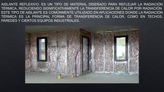 AISLANTE REFLEXIVO: ES UN TIPO DE MATERIAL DISEÑADO PARA REFLEJAR LA RADIACIÓN
TÉRMICA, REDUCIENDO SIGNIFICATIVAMENTE LA TRANSFERENCIA DE CALOR POR RADIACIÓN.
ESTE TIPO DE AISLANTE ES COMÚNMENTE UTILIZADO EN APLICACIONES DONDE LA RADIACIÓN
TÉRMICA ES LA PRINCIPAL FORMA DE TRANSFERENCIA DE CALOR, COMO EN TECHOS,
PAREDES Y CIERTOS EQUIPOS INDUSTRIALES.
 
