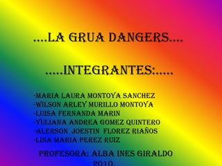     ….LA GRUA DANGERS….     …..INTEGRANTES:….. -MARIA LAURA MONTOYA SANCHEZ -WILSON ARLEY MURILLO MONTOYA -LUISA FERNANDA MARIN -YULIANA ANDREA GOMEZ QUINTERO -ALERSON  JOESTIN  FLOREZ RIAÑOS -LINA MARIA PEREZ RUIZ PROFESORA: ALBA INES GIRALDO                         2010. 