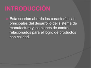 INTRODUCCIÓNEsta sección aborda las características principales del desarrollo del sistema de manufactura y los planes de control relacionados para el logro de productos con calidad. 