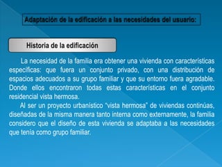 La necesidad de la familia era obtener una vivienda con características
específicas: que fuera un conjunto privado, con una distribución de
espacios adecuados a su grupo familiar y que su entorno fuera agradable.
Donde ellos encontraron todas estas características en el conjunto
residencial vista hermosa.
    Al ser un proyecto urbanístico “vista hermosa” de viviendas continúas,
diseñadas de la misma manera tanto interna como externamente, la familia
considero que el diseño de esta vivienda se adaptaba a las necesidades
que tenía como grupo familiar.
 