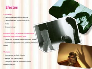 Efectos
A corto plazo:

 Cambio de apariencia y de conducta.

 Cambio de actitud hacia el padre brutal.

 Miedo

Stress emocional



Estudiando niños y su familia en un centro diurno

especial se observo que estos niños:

Toleran muy fácilmente la separación de la familia

Inicialmente se presentan como apáticos y faltos de

interés.



Mas tarde:

 Adoptan una conducta violenta

 Manejan muy mal su cuerpo

 Denegación activa de la existencia o de la

presencia del otro.
 