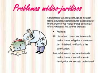 Problemas médico-jurídicos
            Actualmente se han promulgado en casi
            todos los países legislaciones especiales a
            fin de prevenir los malos tratos contra los
            niños y detectar los padres brutales.

                 •   Francia:
                 Un ciudadano con conocimiento de
                     malos tratos infligidos a menores
                     de 15 deberá notificarlo a las
                     autoridades.
                 Los médicos con conocimiento de
                     malos tratos a los niños están
                     desligados del secreto profesional.
 