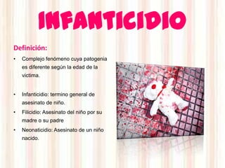 Infanticidio
Definición:
•   Complejo fenómeno cuya patogenia
    es diferente según la edad de la
    victima.


•   Infanticidio: termino general de
    asesinato de niño.
•   Filicidio: Asesinato del niño por su
    madre o su padre
•   Neonaticidio: Asesinato de un niño
    nacido.
 