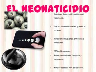 El neonaticidio
       •   Asesinato de un recién nacido en el

           nacimiento.



       •   Son sobre todo las madres quienes lo

           cometen.



       •   Relativamente jóvenes, primerizas e

           inmaduras.



       •   19% están casadas

       •   Presentan trastornos psicóticos y

           depresivos.



       •   Niño no deseado 83% de los casos.
 