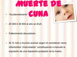 Muerte de
          cuna
• “Accidentalmente”



• 20 000 A 30 000 al año en EUA



• Fallecimiento descubierto



• St. S. Ash y muchos autores según el consideran como
  infanticidios “chamullados” constituyendo a menudo la
  expresión de una depresión postparto de la madre.
 