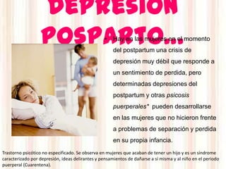 Depresión
                  posparto…                       • Hay en las mujeres en el momento
                                                      del postpartum una crisis de
                                                      depresión muy débil que responde a
                                                      un sentimiento de perdida, pero
                                                      determinadas depresiones del
                                                      postpartum y otras psicosis
                                                      puerperales* pueden desarrollarse
                                                      en las mujeres que no hicieron frente
                                                      a problemas de separación y perdida
                                                      en su propia infancia.
Trastorno psicótico no especificado. Se observa en mujeres que acaban de tener un hijo y es un síndrome
caracterizado por depresión, ideas delirantes y pensamientos de dañarse a sí misma y al niño en el periodo
puerperal (Cuarentena).
 