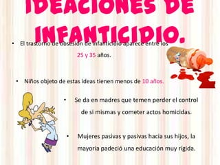 Ideaciones de
      infanticidio.
• El trastorno de obsesión de infanticidio aparece entre los
                           25 y 35 años.



 • Niños objeto de estas ideas tienen menos de 10 años.

                   •       Se da en madres que temen perder el control
                             de si mismas y cometer actos homicidas.


                       •   Mujeres pasivas y pasivas hacia sus hijos, la
                           mayoría padeció una educación muy rígida.
 