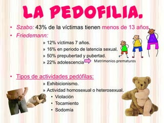 La pedofilia.
• Szabo: 43% de la víctimas tienen menos de 13 años.
• Friedemann:
            »   12% víctimas 7 años.
            »   16% en periodo de latencia sexual.
            »   50% prepubertad y pubertad.
            »   22% adolescencia      Matrimonios prematuros


• Tipos de actividades pedófilas:
            » Exhibicionismo.
            » Actividad homosexual o heterosexual.
               • Violación
               • Tocamiento
               • Sodomía
 