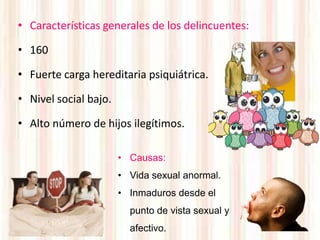 • Características generales de los delincuentes:

• 160

• Fuerte carga hereditaria psiquiátrica.

• Nivel social bajo.

• Alto número de hijos ilegítimos.

                       • Causas:
                       • Vida sexual anormal.
                       • Inmaduros desde el
                         punto de vista sexual y
                         afectivo.
 