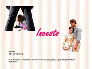 Incesto
•incesto.
•(Del lat. incestus).


•1. m. Relación carnal entre parientes dentro de los grados en que está prohibido el
matrimonio.
 