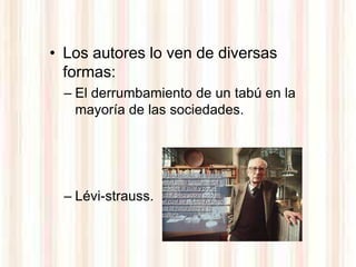 • Los autores lo ven de diversas
  formas:
  – El derrumbamiento de un tabú en la
    mayoría de las sociedades.



                    la prohibición del incesto
                    es el paso fundamental
                    gracias al cual y por el
  – Lévi-strauss.   cual, pero sobre todo en
                    el cual se efectúa el paso
                    de la naturaleza a la
                    cultura.
 