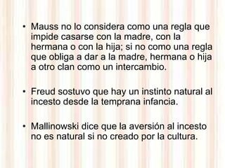 • Mauss no lo considera como una regla que
  impide casarse con la madre, con la
  hermana o con la hija; si no como una regla
  que obliga a dar a la madre, hermana o hija
  a otro clan como un intercambio.

• Freud sostuvo que hay un instinto natural al
  incesto desde la temprana infancia.

• Mallinowski dice que la aversión al incesto
  no es natural si no creado por la cultura.
 