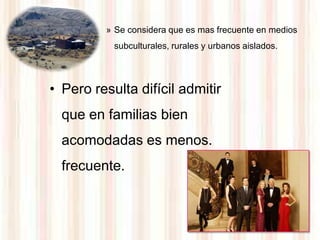 » Se considera que es mas frecuente en medios
           subculturales, rurales y urbanos aislados.




• Pero resulta difícil admitir
  que en familias bien
  acomodadas es menos.
  frecuente.
 