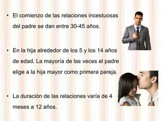 • El comienzo de las relaciones incestuosas
  del padre se dan entre 30-45 años.



• En la hija alrededor de los 5 y los 14 años
  de edad. La mayoría de las veces el padre
  elige a la hija mayor como primera pareja.



• La duración de las relaciones varía de 4
  meses a 12 años.
 