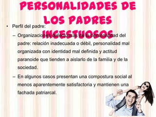 personalidades de
         los padres
• Perfil del padre:

         incestuosos
   – Organizaciones defectuosas de la personalidad del
     padre: relación inadecuada o débil, personalidad mal
     organizada con identidad mal definida y actitud
     paranoide que tienden a aislarlo de la familia y de la
     sociedad.
   – En algunos casos presentan una compostura social al
     menos aparentemente satisfactoria y mantienen una
     fachada patriarcal.
 
