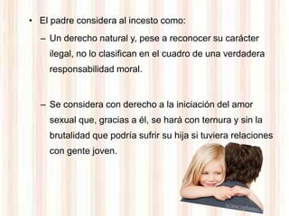 • El padre considera al incesto como:
  – Un derecho natural y, pese a reconocer su carácter
    ilegal, no lo clasifican en el cuadro de una verdadera
    responsabilidad moral.


  – Se considera con derecho a la iniciación del amor
    sexual que, gracias a él, se hará con ternura y sin la
    brutalidad que podría sufrir su hija si tuviera relaciones
    con gente joven.
 