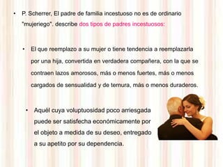 •   P. Scherrer, El padre de familia incestuoso no es de ordinario
    "mujeriego". describe dos tipos de padres incestuosos:



    •    El que reemplazo a su mujer o tiene tendencia a reemplazarla

         por una hija, convertida en verdadera compañera, con la que se

         contraen lazos amorosos, más o menos fuertes, más o menos

         cargados de sensualidad y de ternura, más o menos duraderos.



        • Aquél cuya voluptuosidad poco arriesgada
          puede ser satisfecha económicamente por
          el objeto a medida de su deseo, entregado
          a su apetito por su dependencia.
 