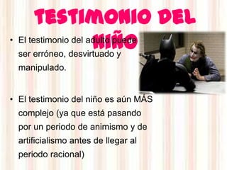 testimonio del
                     niño
• El testimonio del adulto puede
  ser erróneo, desvirtuado y
  manipulado.


• El testimonio del niño es aún MÁS
  complejo (ya que está pasando
  por un periodo de animismo y de
  artificialismo antes de llegar al
  periodo racional)
 