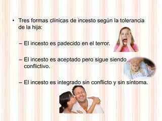 • Tres formas clínicas de incesto según la tolerancia
  de la hija:

  – El incesto es padecido en el terror.

  – El incesto es aceptado pero sigue siendo
    conflictivo.

  – El incesto es integrado sin conflicto y sin síntoma.
 