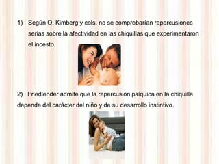 1) Según O. Kimberg y cols. no se comprobarían repercusiones
    serias sobre la afectividad en las chiquillas que experimentaron
    el incesto.




2) Friedlender admite que la repercusión psíquica en la chiquilla
depende del carácter del niño y de su desarrollo instintivo.
 
