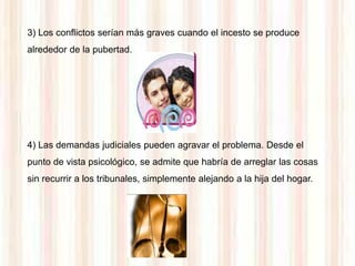 3) Los conflictos serían más graves cuando el incesto se produce
alrededor de la pubertad.




4) Las demandas judiciales pueden agravar el problema. Desde el
punto de vista psicológico, se admite que habría de arreglar las cosas
sin recurrir a los tribunales, simplemente alejando a la hija del hogar.
 