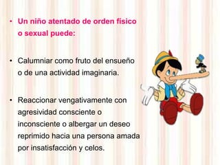 • Un niño atentado de orden físico
  o sexual puede:


• Calumniar como fruto del ensueño
  o de una actividad imaginaria.


• Reaccionar vengativamente con
  agresividad consciente o
  inconsciente o albergar un deseo
  reprimido hacia una persona amada
  por insatisfacción y celos.
 