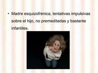 • Madre esquizofrénica, tentativas impulsivas
  sobre el hijo, no premeditadas y bastante
  infantiles.
 