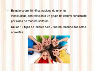 • Estudio sobre 18 niños nacidos de uniones
  incestuosas, con relación a un grupo de control constituido
  por niños de madres solteras.

• De los 18 hijos de incesto solo 7 fueron reconocidos como
  normales.
 