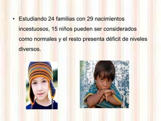 • Estudiando 24 familias con 29 nacimientos
  incestuosos, 15 niños pueden ser considerados
  como normales y el resto presenta déficit de niveles
  diversos.
 