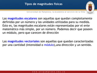 Tipos de magnitudes fisicas



Las magnitudes escalares son aquellas que quedan completamente
definidas por un número y las unidades utilizadas para su medida.
Esto es, las magnitudes escalares están representadas por el ente
matemático más simple, por un número. Podemos decir que poseen
un módulo, pero que carecen de dirección

Las magnitudes vectoriales son aquellas que quedan caracterizadas
por una cantidad (intensidad o módulo),una dirección y un sentido.
 