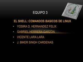 EL SHELL: COMANDOS BASICOS DE LINUX
• YOSIRA D. HERNANDEZ FELIX
• GABRIEL HERRERA GARZÓN
• VICENTE LARA LARA
• J. BIKER SINGH CARDENAS
EQUIPO 3
 