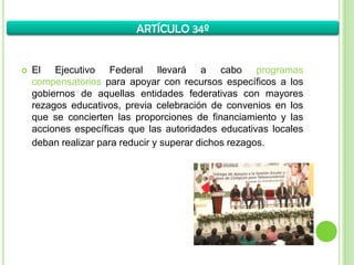  El Ejecutivo Federal llevará a cabo programas
compensatorios para apoyar con recursos específicos a los
gobiernos de aquellas entidades federativas con mayores
rezagos educativos, previa celebración de convenios en los
que se concierten las proporciones de financiamiento y las
acciones específicas que las autoridades educativas locales
deban realizar para reducir y superar dichos rezagos.
ARTÍCULO 34º
 