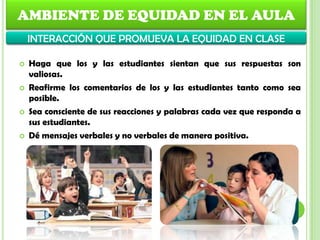 AMBIENTE DE EQUIDAD EN EL AULA
INTERACCIÓN QUE PROMUEVA LA EQUIDAD EN CLASE
 Haga que los y las estudiantes sientan que sus respuestas son
valiosas.
 Reafirme los comentarios de los y las estudiantes tanto como sea
posible.
 Sea consciente de sus reacciones y palabras cada vez que responda a
sus estudiantes.
 Dé mensajes verbales y no verbales de manera positiva.
 