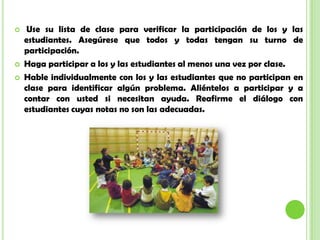  Use su lista de clase para verificar la participación de los y las
estudiantes. Asegúrese que todos y todas tengan su turno de
participación.
 Haga participar a los y las estudiantes al menos una vez por clase.
 Hable individualmente con los y las estudiantes que no participan en
clase para identificar algún problema. Aliéntelos a participar y a
contar con usted si necesitan ayuda. Reafirme el diálogo con
estudiantes cuyas notas no son las adecuadas.
 