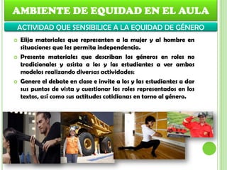  Elija materiales que representen a la mujer y al hombre en
situaciones que les permita independencia.
 Presente materiales que describan los géneros en roles no
tradicionales y asista a los y las estudiantes a ver ambos
modelos realizando diversas actividades:
 Genere el debate en clase e invite a los y las estudiantes a dar
sus puntos de vista y cuestionar los roles representados en los
textos, así como sus actitudes cotidianas en torno al género.
AMBIENTE DE EQUIDAD EN EL AULA
ACTIVIDAD QUE SENSIBILICE A LA EQUIDAD DE GÉNERO
 