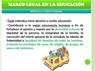 MARCO LEGAL EN LA EDUCACIÓN
•Todo individuo tiene derecho a recibir educación
• Contribuirá a la mejor convivencia humana a fin de
fortalecer el aprecio y respeto por la diversidad cultural, la
dignidad de la persona, la integridad de la familia, la
convicción del interés general de la sociedad, los ideales de
fraternidad e igualdad de derechos de todos los hombres,
evitando los privilegios de razas, de religión, de grupos, de
sexos o de individuos
ARTÍCULO 3º CONSTITUCIONAL
 