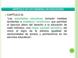  CAPÍTULO III.
“Las autoridades educativas tomarán medidas
tendientes a establecer condiciones que permitan
el ejercicio pleno del derecho a la educación de
cada individuo, una mayor equidad educativa, así
como el logro de la efectiva igualdad de
oportunidades de acceso y permanencia en los
servicios educativos”.
ARTÍCULO 32º LEY GENERAL DE EDUCACIÓN
 