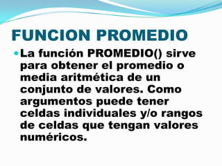 FUNCION PROMEDIO
 La función PROMEDIO() sirve

para obtener el promedio o
media aritmética de un
conjunto de valores. Como
argumentos puede tener
celdas individuales y/o rangos
de celdas que tengan valores
numéricos.

 
