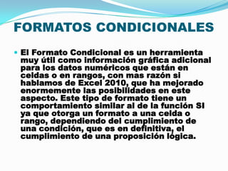 FORMATOS CONDICIONALES
 El Formato Condicional es un herramienta

muy útil como información gráfica adicional
para los datos numéricos que están en
celdas o en rangos, con mas razón si
hablamos de Excel 2010, que ha mejorado
enormemente las posibilidades en este
aspecto. Este tipo de formato tiene un
comportamiento similar al de la función SI
ya que otorga un formato a una celda o
rango, dependiendo del cumplimiento de
una condición, que es en definitiva, el
cumplimiento de una proposición lógica.

 