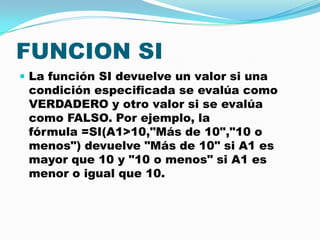 FUNCION SI
 La función SI devuelve un valor si una

condición especificada se evalúa como
VERDADERO y otro valor si se evalúa
como FALSO. Por ejemplo, la
fórmula =SI(A1>10,"Más de 10","10 o
menos") devuelve "Más de 10" si A1 es
mayor que 10 y "10 o menos" si A1 es
menor o igual que 10.

 
