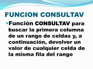 FUNCION CONSULTAV
Función CONSULTAV para
buscar la primera columna
de un rango de celdas y, a
continuación, devolver un
valor de cualquier celda de
la misma fila del rango

 