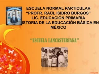 ESCUELA NORMAL PARTICULAR
“PROFR. RAÚL ISIDRO BURGOS”
LIC. EDUCACIÓN PRIMARIA
HISTORIA DE LA EDUCACIÓN BÁSICA EN
MÉXICO

“ESCUELA LANCASTERIANA”

 