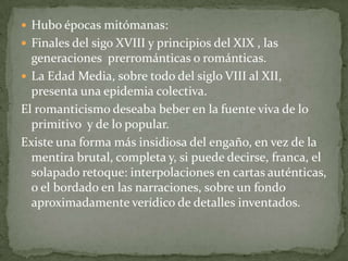  Hubo épocas mitómanas:
 Finales del sigo XVIII y principios del XIX , las

generaciones prerrománticas o románticas.
 La Edad Media, sobre todo del siglo VIII al XII,
presenta una epidemia colectiva.
El romanticismo deseaba beber en la fuente viva de lo
primitivo y de lo popular.
Existe una forma más insidiosa del engaño, en vez de la
mentira brutal, completa y, si puede decirse, franca, el
solapado retoque: interpolaciones en cartas auténticas,
o el bordado en las narraciones, sobre un fondo
aproximadamente verídico de detalles inventados.

 